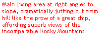 Text Box: Main Living area at right angles to slope, dramatically jutting out from hill like the prow of a great ship, affording superb views of the incomparable Rocky Mountains
