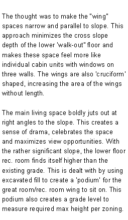 Text Box: The thought was to make the wing spaces narrow and parallel to slope. This approach minimizes the cross slope depth of the lower walk-out floor and makes these space feel more like individual cabin units with windows on three walls. The wings are also 'cruciform' shaped, increasing the area of the wings without length.The main living space boldly juts out at right angles to the slope. This creates a sense of drama, celebrates the space and maximizes view opportunities. With the rather significant slope, the lower floor rec. room finds itself higher than the existing grade. This is dealt with by using excavated fill to create a podium for the great room/rec. room wing to sit on. This podium also creates a grade level to measure required max height per zoning. 