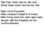 Text Box: Site Plan: Note narrow site and steep slope down and across site.Main Level Floorplan:Note compact footprint of house.  Main living area has open open-plan design with the fireplace as the central element.