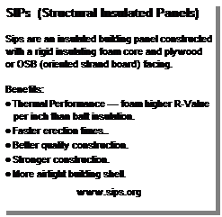 Text Box: SIPs  (Structural Insulated Panels) 
 
Sips are an insulated building panel constructed with a rigid insulating foam core and plywood or OSB (oriented strand board) facing. 
 
Benefits:
· Thermal Performance — foam higher R-Value per inch than batt insulation.
· Faster erection times..
· Better quality construction. 
· Stronger construction.
· More airtight building shell.
 
www.sips.org

